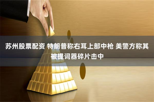 苏州股票配资 特朗普称右耳上部中枪 美警方称其被提词器碎片击中