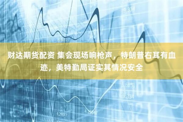财达期货配资 集会现场响枪声，特朗普右耳有血迹，美特勤局证实其情况安全
