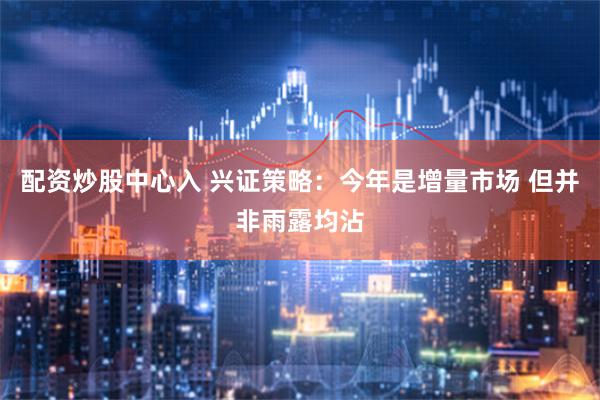 配资炒股中心入 兴证策略：今年是增量市场 但并非雨露均沾