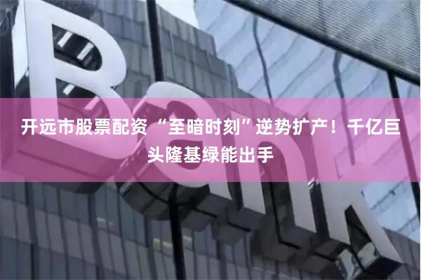 开远市股票配资 “至暗时刻”逆势扩产！千亿巨头隆基绿能出手