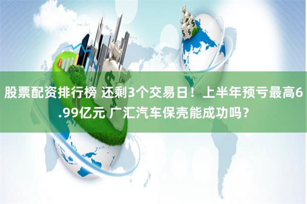 股票配资排行榜 还剩3个交易日！上半年预亏最高6.99亿元 广汇汽车保壳能成功吗？