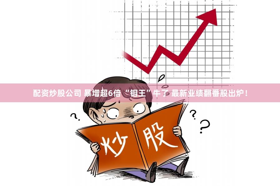 配资炒股公司 暴增超6倍 “钼王”牛了 最新业绩翻番股出炉！
