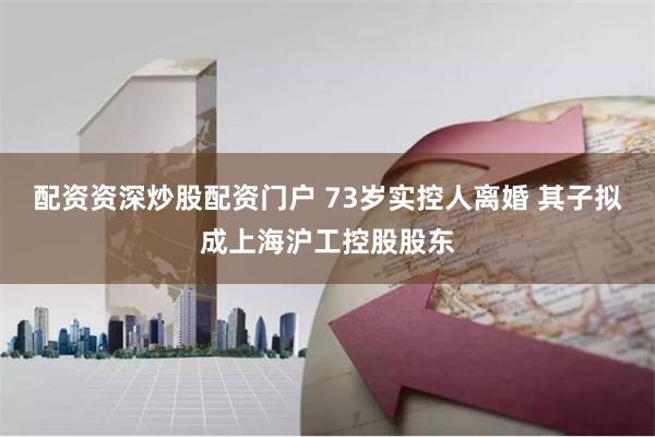 配资资深炒股配资门户 73岁实控人离婚 其子拟成上海沪工控股股东