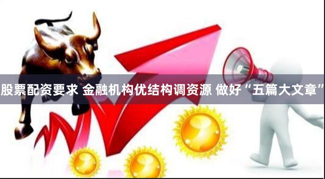 股票配资要求 金融机构优结构调资源 做好“五篇大文章”