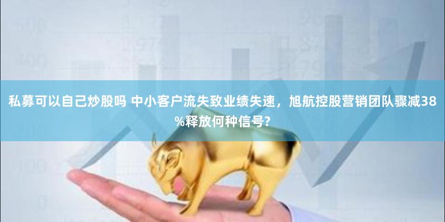 私募可以自己炒股吗 中小客户流失致业绩失速，旭航控股营销团队骤减38%释放何种信号?