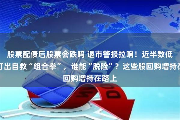 股票配债后股票会跌吗 退市警报拉响！近半数低价股打出自救“组合拳”，谁能“脱险”？这些股回购增持在路上
