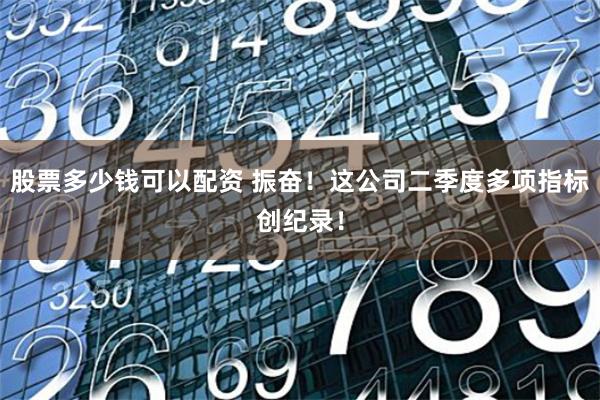 股票多少钱可以配资 振奋！这公司二季度多项指标创纪录！