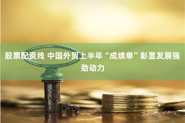 股票配资线 中国外贸上半年“成绩单”彰显发展强劲动力