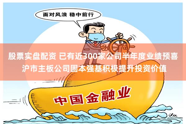 股票实盘配资 已有近300家公司半年度业绩预喜 沪市主板公司固本强基积极提升投资价值
