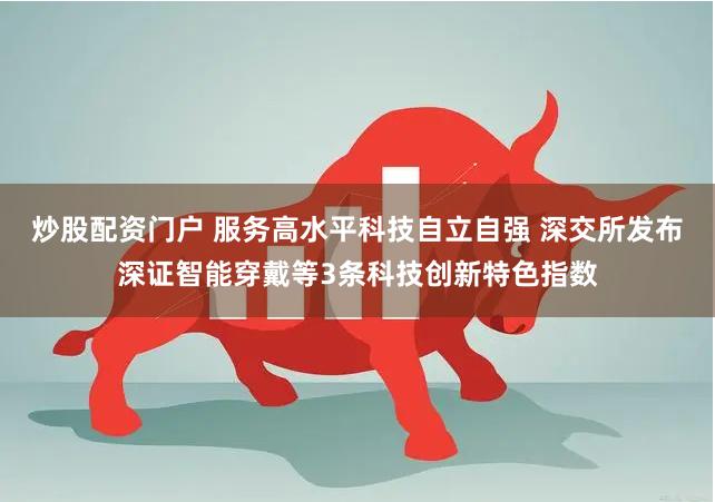 炒股配资门户 服务高水平科技自立自强 深交所发布深证智能穿戴等3条科技创新特色指数