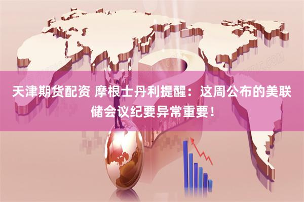 天津期货配资 摩根士丹利提醒：这周公布的美联储会议纪要异常重要！