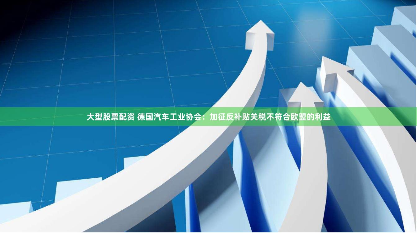 大型股票配资 德国汽车工业协会：加征反补贴关税不符合欧盟的利益