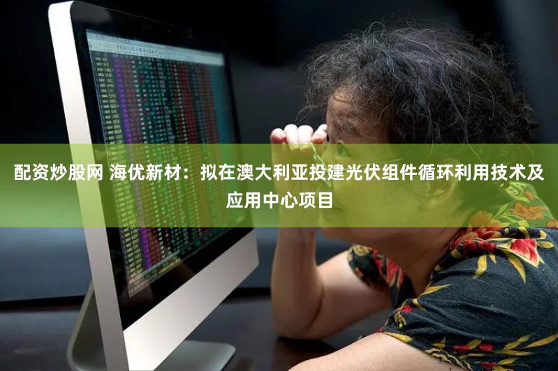 配资炒股网 海优新材：拟在澳大利亚投建光伏组件循环利用技术及应用中心项目