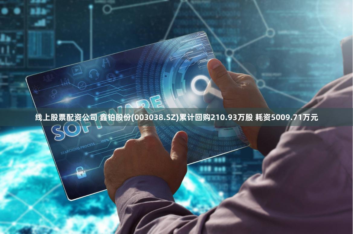 线上股票配资公司 鑫铂股份(003038.SZ)累计回购210.93万股 耗资5009.71万元