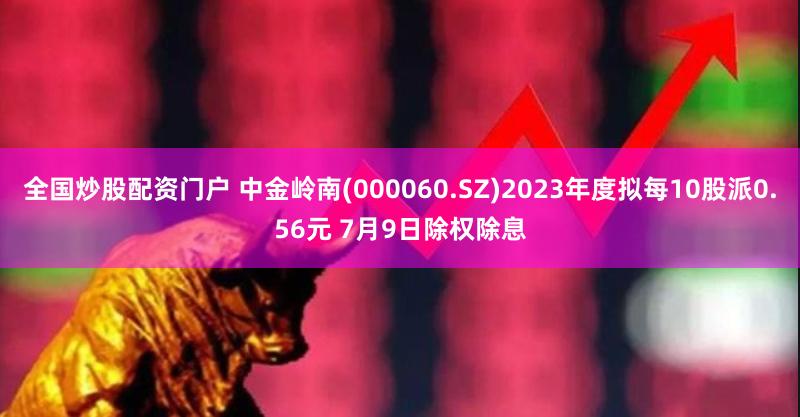 全国炒股配资门户 中金岭南(000060.SZ)2023年度拟每10股派0.56元 7月9日除权除息