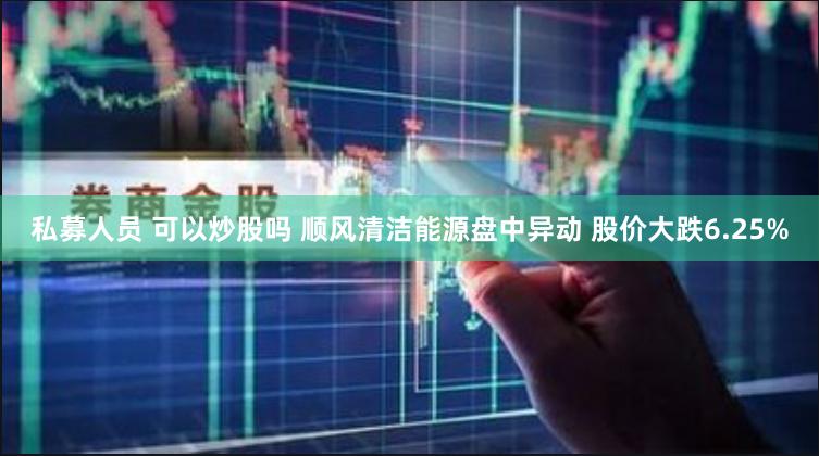 私募人员 可以炒股吗 顺风清洁能源盘中异动 股价大跌6.25%