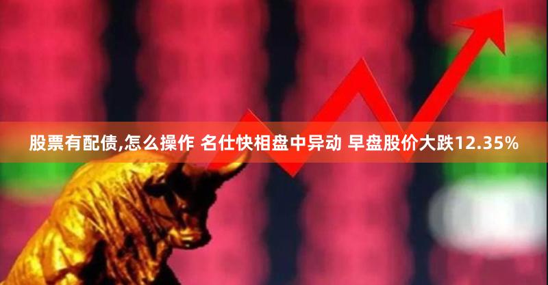 股票有配债,怎么操作 名仕快相盘中异动 早盘股价大跌12.35%