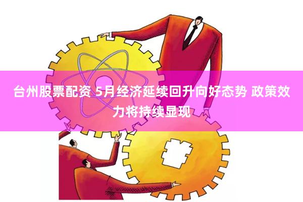 台州股票配资 5月经济延续回升向好态势 政策效力将持续显现