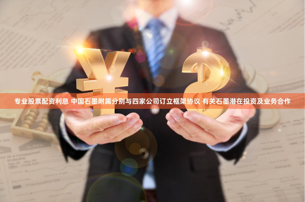 专业股票配资利息 中国石墨附属分别与四家公司订立框架协议 有关石墨潜在投资及业务合作