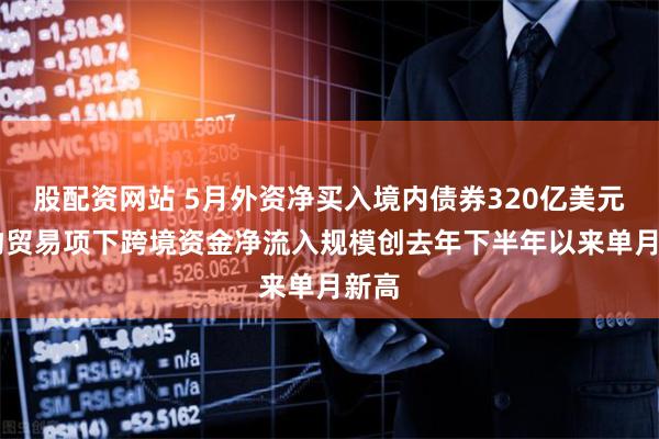 股配资网站 5月外资净买入境内债券320亿美元 货物贸易项下跨境资金净流入规模创去年下半年以来单月新高
