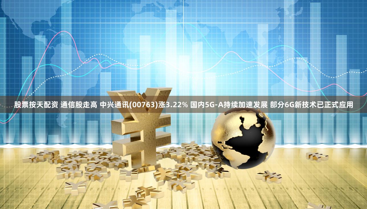 股票按天配资 通信股走高 中兴通讯(00763)涨3.22% 国内5G-A持续加速发展 部分6G新技术已正式应用