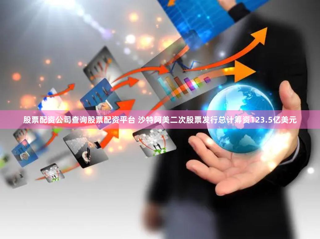 股票配资公司查询股票配资平台 沙特阿美二次股票发行总计筹资123.5亿美元