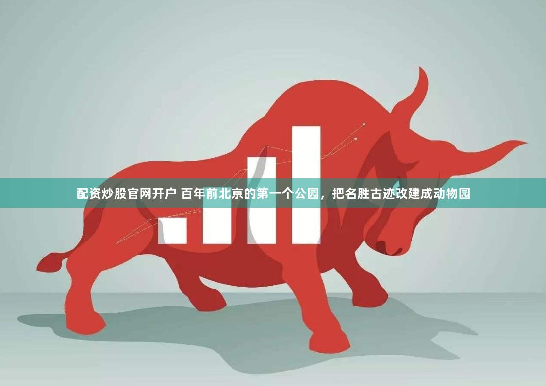 配资炒股官网开户 百年前北京的第一个公园，把名胜古迹改建成动物园
