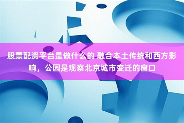 股票配资平台是做什么的 融合本土传统和西方影响，公园是观察北京城市变迁的窗口