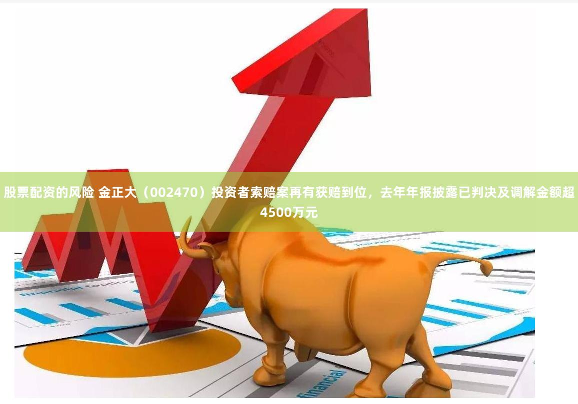 股票配资的风险 金正大（002470）投资者索赔案再有获赔到位，去年年报披露已判决及调解金额超4500万元