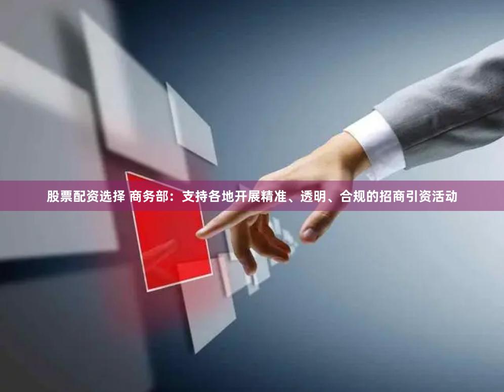 股票配资选择 商务部：支持各地开展精准、透明、合规的招商引资活动