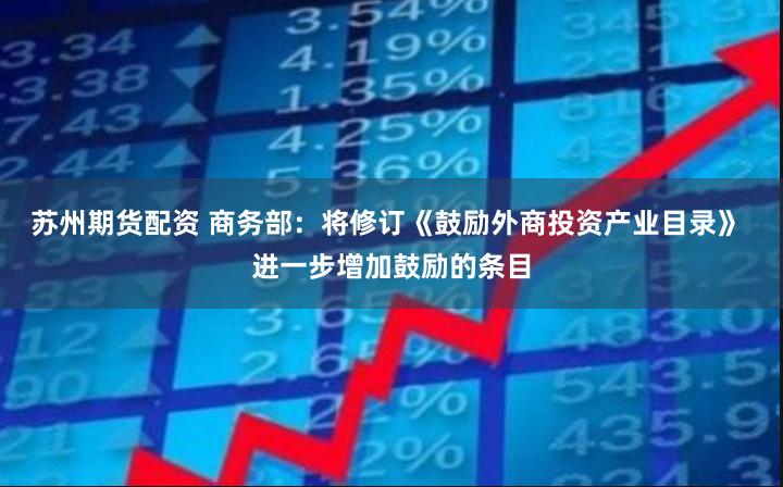苏州期货配资 商务部：将修订《鼓励外商投资产业目录》 进一步增加鼓励的条目