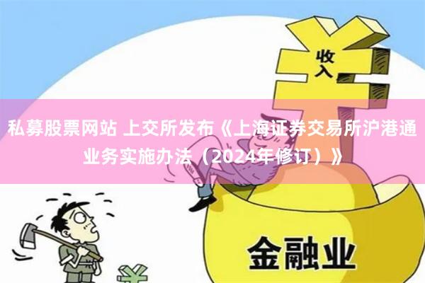 私募股票网站 上交所发布《上海证券交易所沪港通业务实施办法（2024年修订）》