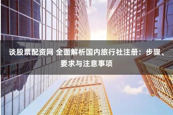 谈股票配资网 全面解析国内旅行社注册：步骤、要求与注意事项