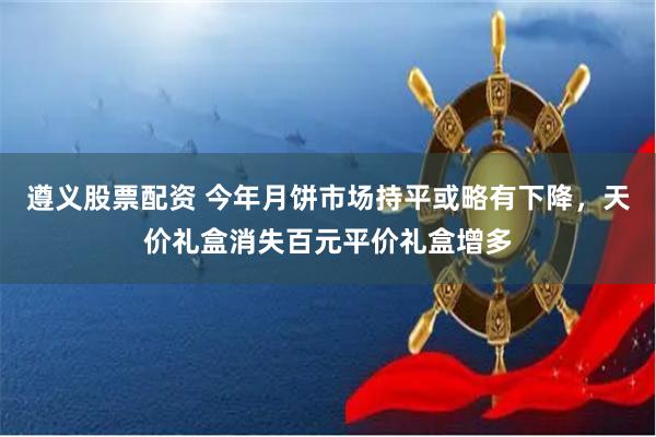 遵义股票配资 今年月饼市场持平或略有下降，天价礼盒消失百元平价礼盒增多
