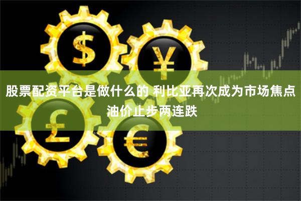 股票配资平台是做什么的 利比亚再次成为市场焦点 油价止步两连跌