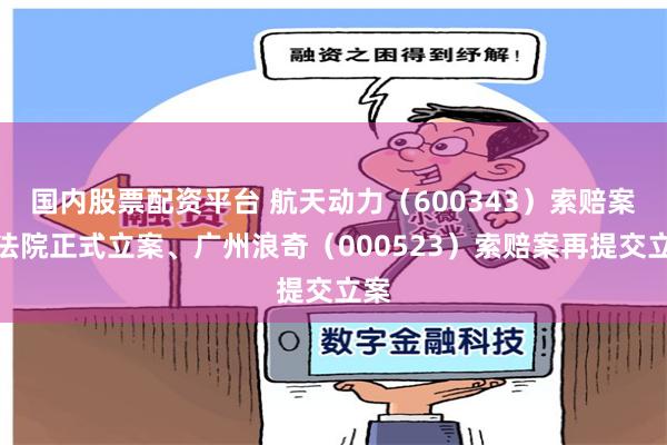 国内股票配资平台 航天动力（600343）索赔案获法院正式立案、广州浪奇（000523）索赔案再提交立案