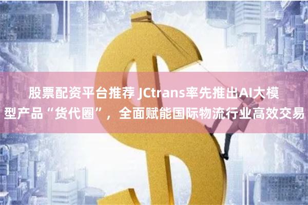 股票配资平台推荐 JCtrans率先推出AI大模型产品“货代圈”，全面赋能国际物流行业高效交易