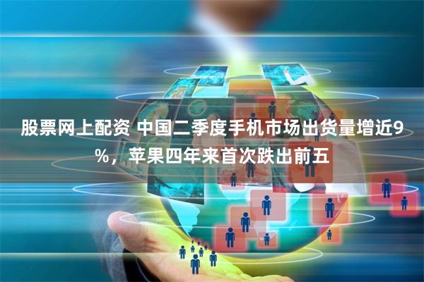 股票网上配资 中国二季度手机市场出货量增近9%，苹果四年来首次跌出前五