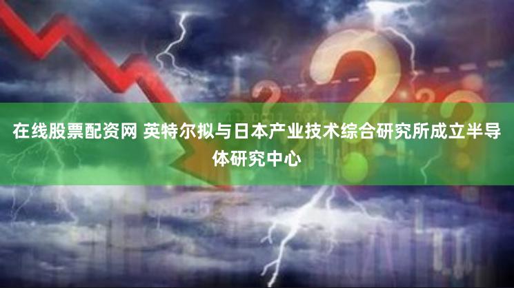 在线股票配资网 英特尔拟与日本产业技术综合研究所成立半导体研究中心