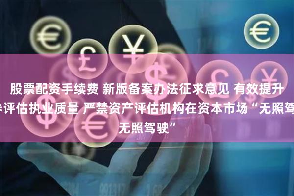 股票配资手续费 新版备案办法征求意见 有效提升证券评估执业质量 严禁资产评估机构在资本市场“无照驾驶”