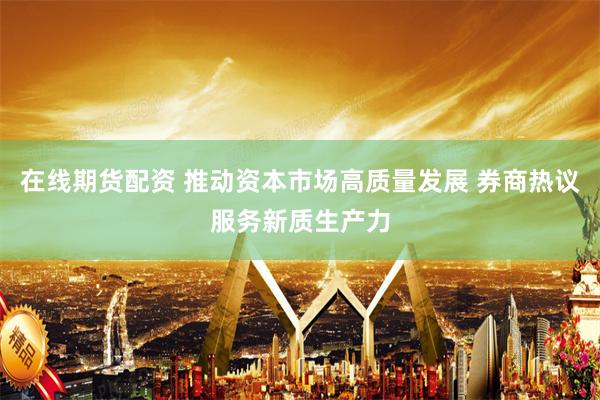在线期货配资 推动资本市场高质量发展 券商热议服务新质生产力