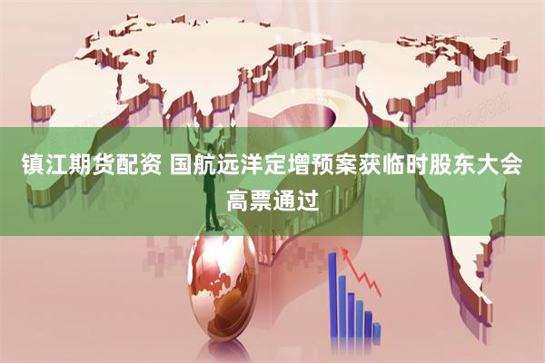 镇江期货配资 国航远洋定增预案获临时股东大会高票通过