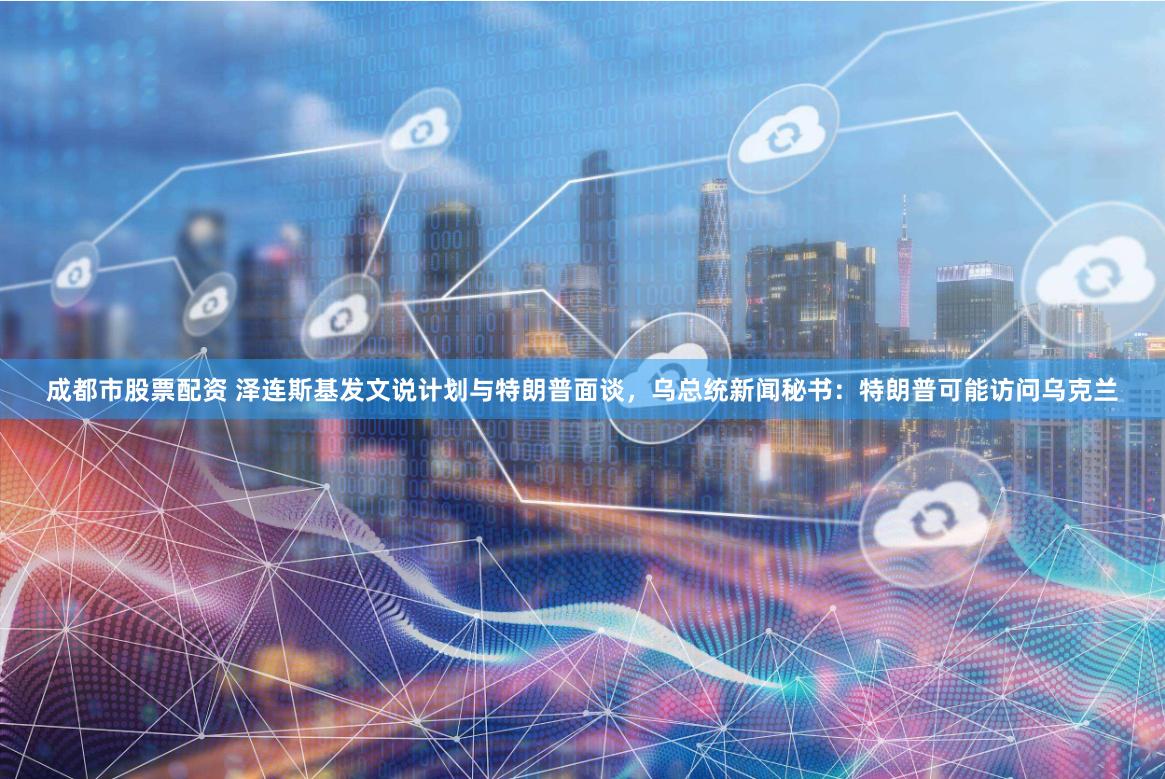 成都市股票配资 泽连斯基发文说计划与特朗普面谈，乌总统新闻秘书：特朗普可能访问乌克兰