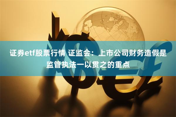 证券etf股票行情 证监会：上市公司财务造假是监管执法一以贯之的重点