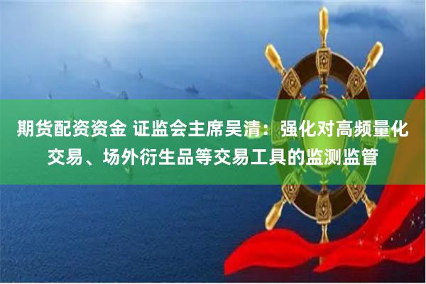 期货配资资金 证监会主席吴清：强化对高频量化交易、场外衍生品等交易工具的监测监管