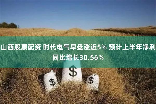 山西股票配资 时代电气早盘涨近5% 预计上半年净利同比增长30.56%