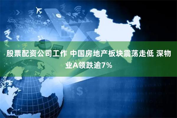 股票配资公司工作 中国房地产板块震荡走低 深物业A领跌逾7%
