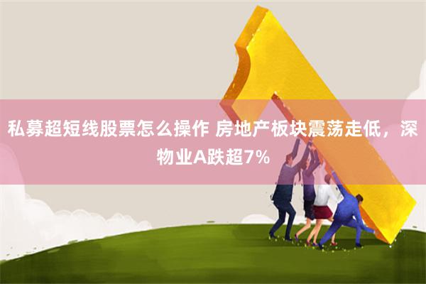 私募超短线股票怎么操作 房地产板块震荡走低，深物业A跌超7%