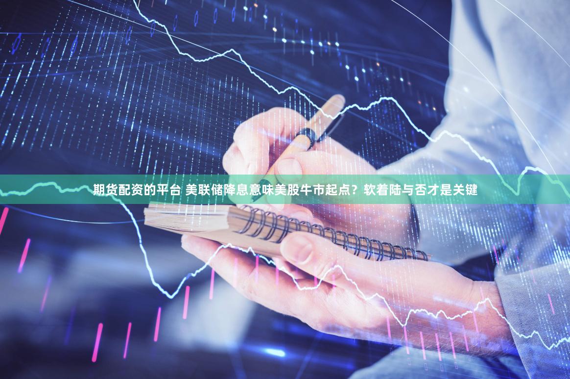 期货配资的平台 美联储降息意味美股牛市起点？软着陆与否才是关键