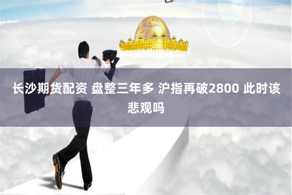 长沙期货配资 盘整三年多 沪指再破2800 此时该悲观吗